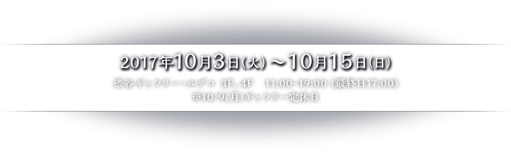 2017年10月3日（火）〜10月15日（日） 渋谷ギャラリー・ルデコ 3F、4F　11:00-19:00 (最終日17:00)※10/9(月)ギャラリー定休日