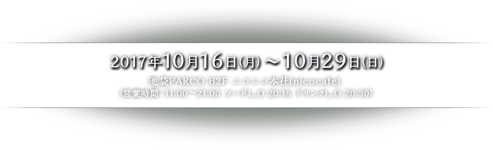 2017年10月16日（月）〜10月29日（日） 池袋PARCO B2F ニコニコ本社(nicocafe) （営業時間：11:00～21:00 フードL.O 20:15 ドリンクL.O 20:30）